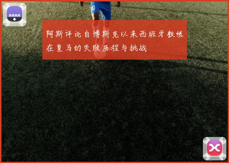 阿斯评论自博斯克以来西班牙教练在皇马的失败历程与挑战