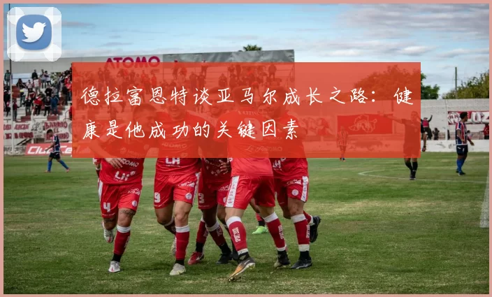 德拉富恩特谈亚马尔成长之路：健康是他成功的关键因素