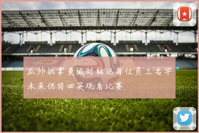 瓜帅执掌曼城时铭记每位员工名字未来仍将回英观看比赛