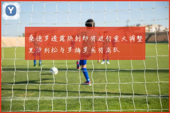 桑德罗透露热刺即将进行重大调整里沙利松与罗梅罗或将离队
