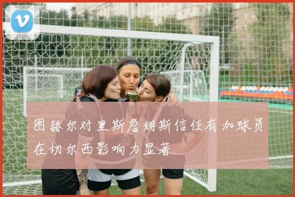 图赫尔对里斯詹姆斯信任有加球员在切尔西影响力显著