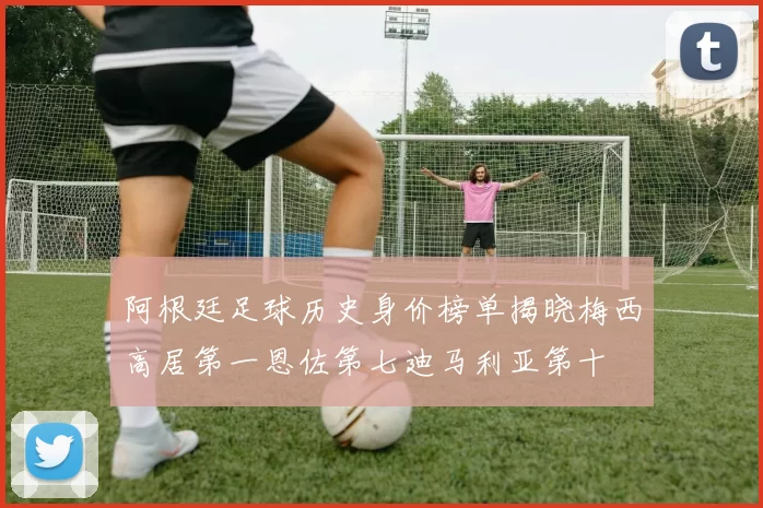 阿根廷足球历史身价榜单揭晓梅西高居第一恩佐第七迪马利亚第十