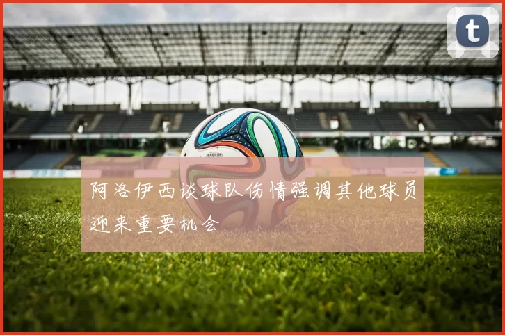 阿洛伊西谈球队伤情强调其他球员迎来重要机会