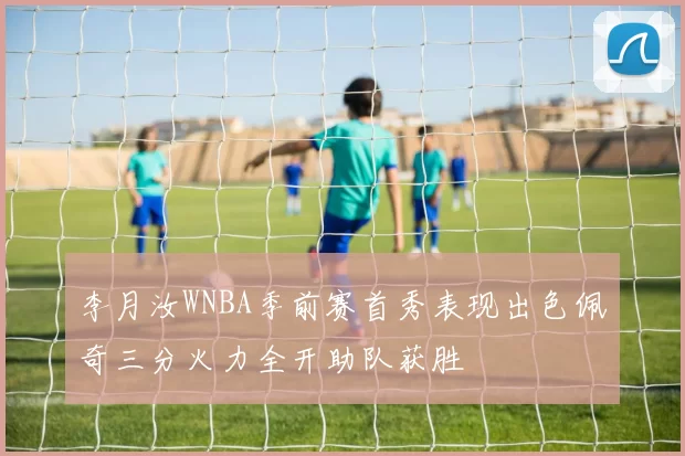 李月汝WNBA季前赛首秀表现出色佩奇三分火力全开助队获胜