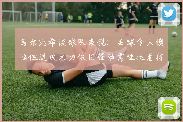 乌尔比希谈球队表现：丢球令人懊恼但进攻火力依旧强劲需理性看待