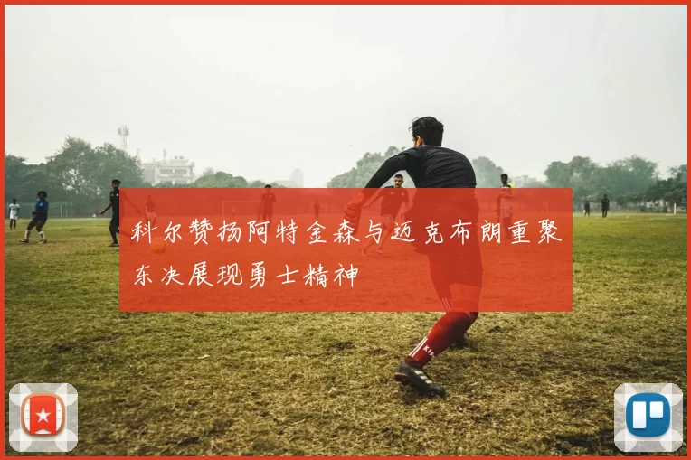 科尔赞扬阿特金森与迈克布朗重聚东决展现勇士精神