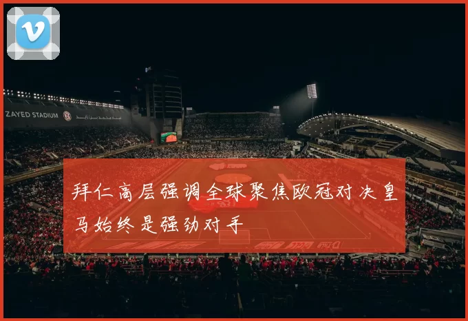 拜仁高层强调全球聚焦欧冠对决皇马始终是强劲对手
