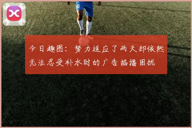 今日趣图：努力适应了两天却依然无法忍受补水时的广告插播困扰