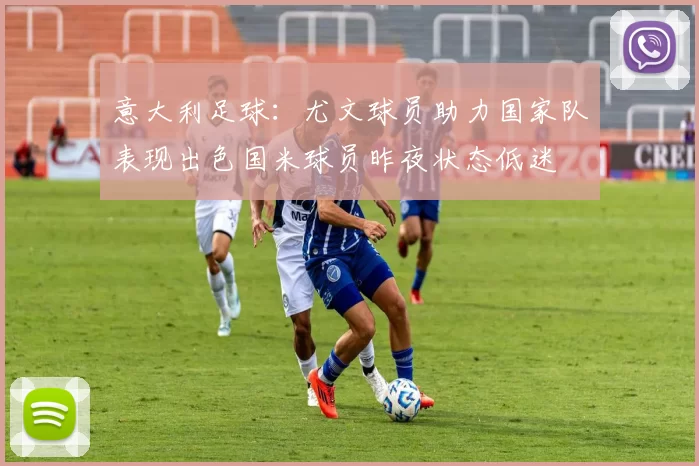 意大利足球：尤文球员助力国家队表现出色国米球员昨夜状态低迷