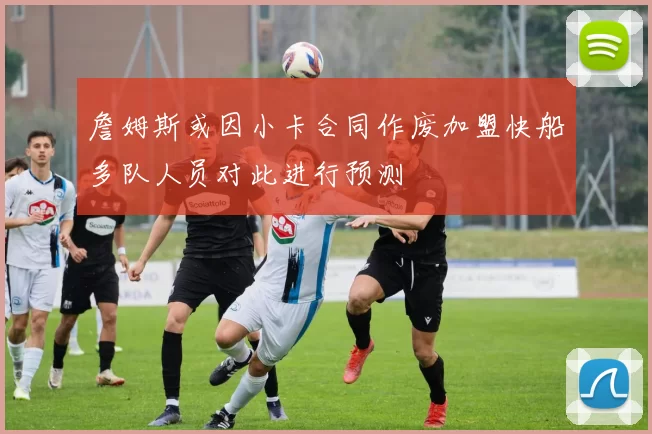 詹姆斯或因小卡合同作废加盟快船多队人员对此进行预测