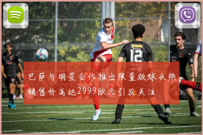 巴萨与明星合作推出限量版球衣热销售价高达2999欧元引发关注