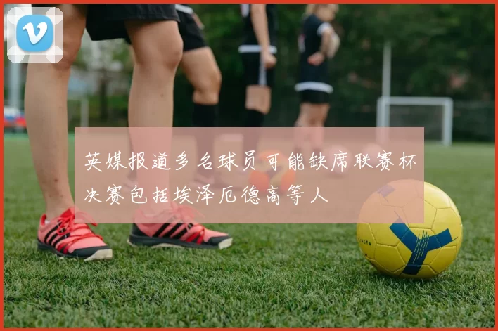 英媒报道多名球员可能缺席联赛杯决赛包括埃泽厄德高等人