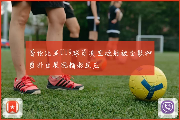哥伦比亚U19球员凌空远射被合散神勇扑出展现精彩反应