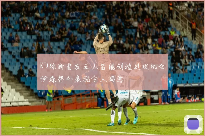 KD称新首发五人皆能创造进攻机会伊森替补表现令人满意